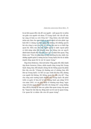 CHINH PHUÅC KHAÁCH HAÂNG TRUNG QUÖËC 71
laâ noá liïn quan àïën vêën àïì con ngûúâi – möëi quan hïå vaâ niïìm
tin giûäa con ngûúâi vúái nhau. ÚÃ Trung Quöëc thò vêën àïì naây
laåi caâng roä hún so vúái úã Hoa Kyâ”. Öng Dirks cho biïët khaái
niïåm naây laâm cho quaá trònh ra quyïët àõnh trúã nïn phûác taåp
hún búãi vò chuáng ta phaãi nghô àïën khöng chó nhûäng quyïìn
lúåi cuãa cöng ty maâ coân cuãa têët caã caác bïn maâ ta coá thiïët lêåp
quan hïå. Àiïìu naây àoâi hoãi ngûúâi quaãn lyá nûúác ngoaâi phaãi
coá khaã nùng nùæm bùæt nhanh nhaåy taác àöång cuãa caác quyïët
àõnh kinh doanh àöëi vúái möåt loaåt caác caá nhên liïn quan. Öng
Dirks noái: “Nïëu töi phaãi àûa ra möåt lúâi khuyïn duy nhêët cho
nhûäng ngûúâi quaãn lyá tûúng lai [taåi Trung Quöëc] thò töi seä nhêën
maånh rùçng quan hïå laâ cûåc kyâ quan troång.”
Öng Ernst Behrens, Chuã tõch kiïm Töíng giaám àöëc àiïìu haânh
têåp àoaân Siemens China, nhêën maånh rùçng trong khi Trung
Quöëc àang thay àöíi nhanh choáng thò hïå thöëng quan hïå phêìn
lúán vêîn coân àoá. “Chuáng töi thûúâng noái vïì nhûäng thay àöíi
lúán taåi Trung Quöëc. Coá thïí caác quy trònh àaä thay àöíi, nhûng
con ngûúâi thò khöng. Hïå thöëng quan hïå vêîn coân àoá”. Öng
cho rùçng möi trûúâng kinh doanh cuãa Trung Quöëc àaä phaát
triïín vaâ quöëc tïë hoáa kïí tûâ khi Trung Quöëc gia nhêåp WTO
vaâo nùm 2001, vaâ caác quy àõnh vïì thûúng maåi àang “ngaây
caâng trúã nïn quen thuöåc hún àöëi vúái chuáng töi”, song nhûäng
thay àöíi êëy khöng hïì laâm suy giaãm têìm quan troång cuãa quan
hïå. “Quan hïå vêîn tiïëp tuåc àoáng möåt vai troâ cûåc kyâ quan troång.
Caác quan hïå caá nhên vêîn coân rêët quan troång”.
 