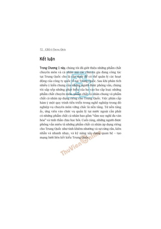 72 CEO ÚÃ TRUNG QUÖËC
Kïët luêånKïët luêånKïët luêånKïët luêånKïët luêån
Trong Chûúng 1 naâyTrong Chûúng 1 naâyTrong Chûúng 1 naâyTrong Chûúng 1 naâyTrong Chûúng 1 naây, chuáng töi àaä giúái thiïåu nhûäng phêím chêët
chuyïn mön vaâ caá nhên maâ caác chuyïn gia àang cöng taác
taåi Trung Quöëc cho laâ cêìn thiïët àïí coá thïí quaãn lyá caác hoaåt
àöång cuãa cöng ty quöëc tïë taåi Trung Quöëc. Sau khi phên tñch
nhiïìu yá kiïën chung cuãa nhûäng ngûúâi àûúåc phoãng vêën, chuáng
töi sùæp xïëp nhûäng phaát biïíu cuãa hoå vaâo ba cêëp loaåi: nhûäng
phêím chêët chuyïn mön, phêím chêët caá nhên chung vaâ phêím
chêët caá nhên aáp duång riïng cho Trung Quöëc. Viïåc phên cêëp
haâm yá möåt quy trònh tiïën triïín trong nghïì nghiïåp trong àoá
nghiïåp vuå chuyïn mön vûäng chùæc laâ nïìn taãng. Tûâ nïìn taãng
êëy, ûáng viïn vaâo chûác vuå quaãn lyá taåi nûúác ngoaâi cêìn phaãi
coá nhûäng phêím chêët caá nhên bao göìm “têìm suy nghô àa vùn
hoáa” vaâ tinh thêìn chõu hoåc hoãi. Cuöëi cuâng, nhûäng ngûúâi àûúåc
phoãng vêën miïu taã nhûäng phêím chêët caá nhên aáp duång riïng
cho Trung Quöëc nhû tñnh khiïm nhûúâng vaâ sûå cûáng rùæn, kiïn
nhêîn vaâ nhanh nhaåy, vaâ kyä nùng xêy dûång quan hïå – taåo
maång lûúái liïn kïët kiïíu Trung Quöëc.
 