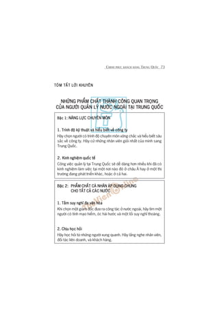 CHINH PHUÅC KHAÁCH HAÂNG TRUNG QUÖËC 73
TOÁM TÙÆTTOÁM TÙÆTTOÁM TÙÆTTOÁM TÙÆTTOÁM TÙÆT LÚÂI KHUYÏNLÚÂI KHUYÏNLÚÂI KHUYÏNLÚÂI KHUYÏNLÚÂI KHUYÏN
NHÛÄNG PHÊÍM CHÊËT THAÂNH CÖNG QUAN TROÅNGNHÛÄNG PHÊÍM CHÊËT THAÂNH CÖNG QUAN TROÅNGNHÛÄNG PHÊÍM CHÊËT THAÂNH CÖNG QUAN TROÅNGNHÛÄNG PHÊÍM CHÊËT THAÂNH CÖNG QUAN TROÅNGNHÛÄNG PHÊÍM CHÊËT THAÂNH CÖNG QUAN TROÅNG
CUÃA NGÛÚÂI QUAÃN LYÁ NÛÚÁC NGOAÂI TAÅI TRUNG QUÖËCCUÃA NGÛÚÂI QUAÃN LYÁ NÛÚÁC NGOAÂI TAÅI TRUNG QUÖËCCUÃA NGÛÚÂI QUAÃN LYÁ NÛÚÁC NGOAÂI TAÅI TRUNG QUÖËCCUÃA NGÛÚÂI QUAÃN LYÁ NÛÚÁC NGOAÂI TAÅI TRUNG QUÖËCCUÃA NGÛÚÂI QUAÃN LYÁ NÛÚÁC NGOAÂI TAÅI TRUNG QUÖËC
Bêåc 1:Bêåc 1:Bêåc 1:Bêåc 1:Bêåc 1: NÙNG LÛÅC CHUYÏN MÖNNÙNG LÛÅC CHUYÏN MÖNNÙNG LÛÅC CHUYÏN MÖNNÙNG LÛÅC CHUYÏN MÖNNÙNG LÛÅC CHUYÏN MÖN
1. Trònh àöå kyä thuêåt vaâ hiïíu biïët vïì cöng ty1. Trònh àöå kyä thuêåt vaâ hiïíu biïët vïì cöng ty1. Trònh àöå kyä thuêåt vaâ hiïíu biïët vïì cöng ty1. Trònh àöå kyä thuêåt vaâ hiïíu biïët vïì cöng ty1. Trònh àöå kyä thuêåt vaâ hiïíu biïët vïì cöng ty
Haäy choån ngûúâi coá trònh àöå chuyïn mön vûäng chùæc vaâ hiïíu biïët sêu
sùæc vïì cöng ty. Haäy cûã nhûäng nhên viïn gioãi nhêët cuãa mònh sang
Trung Quöëc.
2.2.2.2.2. Kinh nghiïåm quöëc tïëKinh nghiïåm quöëc tïëKinh nghiïåm quöëc tïëKinh nghiïåm quöëc tïëKinh nghiïåm quöëc tïë
Cöng viïåc quaãn lyá taåi Trung Quöëc seä dïî daâng hún nhiïìu khi àaä coá
kinh nghiïåm laâm viïåc taåi möåt núi naâo àoá úã chêu AÁ hay úã möåt thõ
trûúâng àang phaát triïín khaác, hoùåc úã caã hai.
Bêåc 2:Bêåc 2:Bêåc 2:Bêåc 2:Bêåc 2: PHÊÍM CHÊËT CAÁ NHÊN AÁP DUÅNG CHUNGPHÊÍM CHÊËT CAÁ NHÊN AÁP DUÅNG CHUNGPHÊÍM CHÊËT CAÁ NHÊN AÁP DUÅNG CHUNGPHÊÍM CHÊËT CAÁ NHÊN AÁP DUÅNG CHUNGPHÊÍM CHÊËT CAÁ NHÊN AÁP DUÅNG CHUNG
CHO TÊËT CAÃ CAÁC NÛÚÁCCHO TÊËT CAÃ CAÁC NÛÚÁCCHO TÊËT CAÃ CAÁC NÛÚÁCCHO TÊËT CAÃ CAÁC NÛÚÁCCHO TÊËT CAÃ CAÁC NÛÚÁC
1. Têìm suy nghô àa vùn hoáa1. Têìm suy nghô àa vùn hoáa1. Têìm suy nghô àa vùn hoáa1. Têìm suy nghô àa vùn hoáa1. Têìm suy nghô àa vùn hoáa
Khi choån möåt giaám àöëc àûa ra cöng taác úã nûúác ngoaâi, haäy tòm möåt
ngûúâi coá tñnh maåo hiïím, oác haâi hûúác vaâ möåt löëi suy nghô thoaáng.
2. Chõu hoåc hoãi2. Chõu hoåc hoãi2. Chõu hoåc hoãi2. Chõu hoåc hoãi2. Chõu hoåc hoãi
Haäy hoåc hoãi tûâ nhûäng ngûúâi xung quanh. Haäy lùæng nghe nhên viïn,
àöëi taác liïn doanh, vaâ khaách haâng.
 