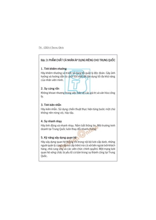 74 CEO ÚÃ TRUNG QUÖËC
Bêåc 3:Bêåc 3:Bêåc 3:Bêåc 3:Bêåc 3: PHÊÍM CHÊËT CAÁ NHÊN AÁP DUÅNG RIÏNG CHO TRUNG QUÖËCPHÊÍM CHÊËT CAÁ NHÊN AÁP DUÅNG RIÏNG CHO TRUNG QUÖËCPHÊÍM CHÊËT CAÁ NHÊN AÁP DUÅNG RIÏNG CHO TRUNG QUÖËCPHÊÍM CHÊËT CAÁ NHÊN AÁP DUÅNG RIÏNG CHO TRUNG QUÖËCPHÊÍM CHÊËT CAÁ NHÊN AÁP DUÅNG RIÏNG CHO TRUNG QUÖËC
1. Tñnh khiïm nhûúâng1. Tñnh khiïm nhûúâng1. Tñnh khiïm nhûúâng1. Tñnh khiïm nhûúâng1. Tñnh khiïm nhûúâng
Haäy khiïm nhûúâng vaâ traánh sûã duång löëi quaãn lyá àöåc àoaán. Gêy aãnh
hûúãng vaâ hûúáng dêîn laâ caách töët nhêët àïí têån duång töëi àa khaã nùng
cuãa nhên viïn mònh.
2. Sûå cûáng rùæn2. Sûå cûáng rùæn2. Sûå cûáng rùæn2. Sûå cûáng rùæn2. Sûå cûáng rùæn
Khöng khoan nhûúång trong viïåc baão vïå caác giaá trõ vaâ vùn hoáa cöng
ty.
3. Tñnh kiïn nhêîn3. Tñnh kiïn nhêîn3. Tñnh kiïn nhêîn3. Tñnh kiïn nhêîn3. Tñnh kiïn nhêîn
Haäy kiïn nhêîn. Sûã duång chiïën thuêåt thûåc hiïån tûâng bûúác möåt chûá
khöng nïn noáng vöåi, hêëp têëp.
4. Sûå nhanh nhaåy4. Sûå nhanh nhaåy4. Sûå nhanh nhaåy4. Sûå nhanh nhaåy4. Sûå nhanh nhaåy
Haäy linh àöång vaâ nhanh nhaåy. Nùæm bùæt thöng tin. Möi trûúâng kinh
doanh taåi Trung Quöëc luön thay àöíi nhanh choáng.
5. Kyä nùng xêy dûång5. Kyä nùng xêy dûång5. Kyä nùng xêy dûång5. Kyä nùng xêy dûång5. Kyä nùng xêy dûång quan hïåquan hïåquan hïåquan hïåquan hïå
Haäy xêy dûång quan hïå khöng chó trong nöåi böå (vúái cêëp dûúái, nhûäng
ngûúâi quaãn lyá cuâng cêëp vaâ cêëp trïn) maâ caã vúái bïn ngoaâi (vúái khaách
haâng, nhaâ cung ûáng vaâ caác viïn chûác chñnh quyïìn). Möåt maång lûúái
quan hïå vûäng chùæc laâ yïëu töë cú baãn trong sûå thaânh cöng taåi Trung
Quöëc.
 