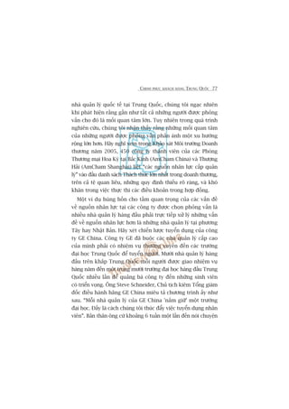 CHINH PHUÅC KHAÁCH HAÂNG TRUNG QUÖËC 77
nhaâ quaãn lyá quöëc tïë taåi Trung Quöëc, chuáng töi ngaåc nhiïn
khi phaát hiïån rùçng gêìn nhû têët caã nhûäng ngûúâi àûúåc phoãng
vêën cho àoá laâ möëi quan têm lúán. Tuy nhiïn trong quaá trònh
nghiïn cûáu, chuáng töi nhêån thêëy rùçng nhûäng möëi quan têm
cuãa nhûäng ngûúâi àûúåc phoãng vêën phaãn aánh möåt xu hûúáng
röång lúán hún. Haäy nghô xem trong Khaão saát Möi trûúâng Doanh
thûúng nùm 2005, 450 cöng ty thaânh viïn cuãa caác Phoâng
Thûúng maåi Hoa Kyâ taåi Bùæc Kinh (AmCham China) vaâ Thûúång
Haãi (AmCham Shanghai) liïåt “caác nguöìn nhên lûåc cêëp quaãn
lyá” vaâo àêìu danh saách Thaách thûác lúán nhêët trong doanh thûúng,
trïn caã tïå quan liïu, nhûäng quy àõnh thiïëu roä raâng, vaâ khoá
khùn trong viïåc thûåc thi caác àiïìu khoaãn trong húåp àöìng.
Möåt vñ duå huâng höìn cho têìm quan troång cuãa caác vêën àïì
vïì nguöìn nhên lûåc taåi caác cöng ty àûúåc choån phoãng vêën laâ
nhiïìu nhaâ quaãn lyá haâng àêìu phaãi trûåc tiïëp xûã lyá nhûäng vêën
àïì vïì nguöìn nhên lûåc hún laâ nhûäng nhaâ quaãn lyá taåi phûúng
Têy hay Nhêåt Baãn. Haäy xeát chiïën lûúåc tuyïín duång cuãa cöng
ty GE China. Cöng ty GE àaä buöåc caác nhaâ quaãn lyá cêëp cao
cuãa mònh phaãi coá nhiïåm vuå thûúâng xuyïn àïën caác trûúâng
àaåi hoåc Trung Quöëc àïí tuyïín ngûúâi. Mûúâi nhaâ quaãn lyá haâng
àêìu trïn khùæp Trung Quöëc möîi ngûúâi àûúåc giao nhiïåm vuå
haâng nùm àïën möåt trong mûúâi trûúâng àaåi hoåc haâng àêìu Trung
Quöëc nhiïìu lêìn àïí quaãng baá cöng ty àïën nhûäng sinh viïn
coá triïín voång. Öng Steve Schneider, Chuã tõch kiïm Töíng giaám
àöëc àiïìu haânh haäng GE China miïu taã chûúng trònh êëy nhû
sau. “Möîi nhaâ quaãn lyá cuãa GE China 'nùæm giûä’ möåt trûúâng
àaåi hoåc. Àêëy laâ caách chuáng töi thuác àêíy viïåc tuyïín duång nhên
viïn”. Baãn thên öng cûá khoaãng 6 tuêìn möåt lêìn àïën noái chuyïån
 