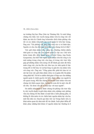 78 CEO ÚÃ TRUNG QUÖËC
taåi trûúâng Àaåi hoåc Phuåc Àaán taåi Thûúång Haãi. Vaâ möåt bùçng
chûáng cho thêëy viïåc tuyïín duång nhên viïn laâ cöng viïåc rêët
àûúåc ûu tiïn laâ: Chñnh öng Schneider àñch thên phoãng vêën
têët caã caác nhên viïn múái vaâo võ trñ quaãn lyá trïn bêåc trung.
Öng noái: “Töi phoãng vêën moåi ûáng viïn vaâo võ trñ laänh àaåo.
Nguöìn cú cêëu cho àöåi nguä laänh àaåo cuãa chuáng töi laâ úã àêëy”.
Viïåc giûä chên nhên viïn, cuäng vêåy, thûúâng chiïëm nhiïìu
thúâi gian vaâ cöng sûác cuãa ngûúâi quaãn lyá cêëp cao. Chuã tõch
kiïm Giaám àöëc àiïìu haânh haäng L’Oreáal China, öng Paolo
Gasparrini, cho biïët viïåc ngùn ngûâa nhên viïn boã cöng ty laâ
möåt maãng trong cöng viïåc cuãa öng, caã trong viïåc trûåc tiïëp
gùåp gúä nhûäng nhên viïn noâng cöët àïí àaánh giaá mûác àöå thoãa
maän cöng viïåc cuãa hoå lêîn viïåc àaâo taåo caác nhaâ quaãn lyá bêåc
trung àïí coá thïí duy trò sûå haâi loâng vaâ gùæn boá cuãa nhên viïn
vúái cöng viïåc. Öng noái: “Töíng giaám àöëc phaãi boã têm trñ vaâ
sûác lûåc [vaâo viïåc giûä chên nhên viïn], vaâ caã giaám àöëc böå phêån
cuäng phaãi thïë. Töi boã ra nhiïìu thúâi gian cöë laâm sao cho nhûäng
ngûúâi quaãn lyá dûúái quyïìn töi hiïíu àûúåc rùçng con ngûúâi laâ
rêët quan troång. Möîi lêìn chuáng töi bõ mêët möåt nhên viïn maâ
chuáng töi thiïëu quan têm, chuáng töi xem àoá laâ möåt vêën àïì
rêët lúán. Töi àem vêën àïì ra baân baåc vúái moåi ngûúâi”.
Do nhiïìu nhaâ quaãn lyá àûúåc chuáng töi phoãng vêën trûåc tiïëp
lo viïåc tuyïín duång vaâ giûä chên nhên viïn, nhûäng cuöåc phoãng
vêën cuãa chuáng töi thu àûúåc caã möåt kho yá kiïën phong phuá, vaâ
khöíng löì. Khi miïu taã caác chiïën lûúåc nguöìn nhên lûåc cuãa hoå,
möåt lêìn nûäa caác chuyïn gia laâm viïåc taåi Trung Quöëc nïu ra
khaái niïåm quan hïå nhû möåt àïì taâi chñnh. Xuêët phaát àiïím àïí
khùæc phuåc nhûäng khoá khùn vïì nguöìn nhên lûåc thûúâng laâ úã
 