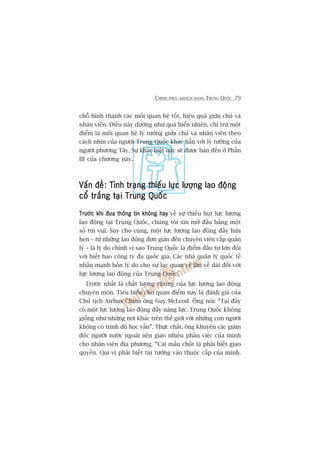 CHINH PHUÅC KHAÁCH HAÂNG TRUNG QUÖËC 79
chöî hònh thaânh caác möëi quan hïå töët, hiïåu quaã giûäa chuã vaâ
nhên viïn. Àiïìu naây dûúâng nhû quaá hiïín nhiïn, chó trûâ möåt
àiïím laâ möëi quan hïå lyá tûúãng giûäa chuã vaâ nhên viïn theo
caách nhòn cuãa ngûúâi Trung Quöëc khaác hùèn vúái lyá tûúãng cuãa
ngûúâi phûúng Têy. Sûå khaác biïåt naây seä àûúåc baân àïën úã Phêìn
III cuãa chûúng naây.
Vêën àïì: Tònh traång thiïëu lûåc lûúång lao àöångVêën àïì: Tònh traång thiïëu lûåc lûúång lao àöångVêën àïì: Tònh traång thiïëu lûåc lûúång lao àöångVêën àïì: Tònh traång thiïëu lûåc lûúång lao àöångVêën àïì: Tònh traång thiïëu lûåc lûúång lao àöång
cöí trùæng taåi Trung Quöëccöí trùæng taåi Trung Quöëccöí trùæng taåi Trung Quöëccöí trùæng taåi Trung Quöëccöí trùæng taåi Trung Quöëc
Trûúác khi àûa thöng tin khöng hayTrûúác khi àûa thöng tin khöng hayTrûúác khi àûa thöng tin khöng hayTrûúác khi àûa thöng tin khöng hayTrûúác khi àûa thöng tin khöng hay vïì sûå thiïëu huåt lûåc lûúång
lao àöång taåi Trung Quöëc, chuáng töi xin múã àêìu bùçng möåt
söë tin vui. Suy cho cuâng, möåt lûåc lûúång lao àöång àêìy hûáa
heån – tûâ nhûäng lao àöång àún giaãn àïën chuyïn viïn cêëp quaãn
lyá – laâ lyá do chñnh vò sao Trung Quöëc laâ àiïím àêìu tû lúán àöëi
vúái biïët bao cöng ty àa quöëc gia. Caác nhaâ quaãn lyá quöëc tïë
nhêën maånh böën lyá do cho sûå laåc quan vïì lêu vïì daâi àöëi vúái
lûåc lûúång lao àöång cuãa Trung Quöëc.
Trûúác nhêët laâ chêët lûúång chung cuãa lûåc lûúång lao àöång
chuyïn mön. Tiïu biïíu cho quan àiïím naây laâ àaánh giaá cuãa
Chuã tõch Airbus China öng Guy McLeod. Öng noái: “Taåi àêy
coá möåt lûåc lûúång lao àöång àêìy nùng lûåc. Trung Quöëc khöng
giöëng nhû nhûäng núi khaác trïn thïë giúái vúái nhûäng con ngûúâi
khöng coá trònh àöå hoåc vêën”. Thûåc chêët, öng khuyïn caác giaám
àöëc ngûúâi nûúác ngoaâi nïn giao nhiïìu phêìn viïåc cuãa mònh
cho nhên viïn àõa phûúng. “Caái mêëu chöët laâ phaãi biïët giao
quyïìn. Quñ võ phaãi biïët tin tûúãng vaâo thuöåc cêëp cuãa mònh.
 
