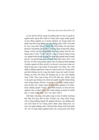 CHINH PHUÅC KHAÁCH HAÂNG TRUNG QUÖËC 81
Lyá do thûá ba àïí laåc quan laâ nhûäng nhaâ tû vêën vaâ quaãn lyá
ngûúâi nûúác ngoaâi àïìu nhêët trñ rùçng tònh traång tranh giaânh
söë lao àöång nghiïåp vuå coá kinh nghiïåm taåi Trung Quöëc àaä
phêìn naâo búát cùng thùèng tûâ cuöëi nhûäng nùm 1990. Vaâo thúâi
kyâ naây, öng John Wong, Giaám àöëc àiïìu haânh cuãa têåp àoaân
Boston Consulting Group (BCG) úã caã ba vuâng Trung Hoa, Höìng
Köng, vaâ Ma Cau àaä chûáng kiïën tònh traång nhên viïn boã viïåc
haâng nùm úã mûác 75-80% taåi caác cöng ty khaách haâng trong
caác ngaânh kinh doanh khöng öín àõnh nhû ngaânh kinh doanh
baán leã. Trong khoaãng thúâi tûâ nùm 2003 àïën nùm 2005, tó lïå
boã viïåc 20-30% trong nhoám nhên viïn cöí trùæng laâ bònh thûúâng
úã nhiïìu ngaânh (söë liïåu do BCG vaâ Hewitt Associates àûa ra.)
Öng Wong nïu ra hai nhên töë laâm giaãm tó lïå nhaãy viïåc. Thûá
nhêët laâ nhûäng ngûúâi laâm cöng taác chuyïn mön taåi Trung Quöëc
giúâ àêy khöng coân hy voång tòm àûúåc cöng viïåc múái vúái mûác
lûúng cao hún 20% nhû vêîn thûúâng xaãy ra vaâo cuöëi nhûäng
nùm 1990. Theo öng Wong, kïí tûâ àoá àïën nay, nhiïìu cöng
ty àa quöëc gia khöng coân chiïu duå ngûúâi taâi àún thuêìn bùçng
caách nêng lûúng. (Hewitt Associates coá nhêën maånh rùçng úã
möåt söë khu vûåc “noáng” nhû caác khu cöng nghiïåp úã Tö Chêu,
hoùåc nhûäng ngaânh “noáng” nhû kinh doanh vaâ tiïëp thõ hay
nghiïn cûáu vaâ phaát triïín, viïåc nêng lûúng laâ nhên töë chñnh
gêy ra tònh traång nhaãy viïåc vaâo nùm 2005.)
Mùåt khaác, khoaãng caách giûäa cung vaâ cêìu vïì nhên taâi àang
bùæt àêìu thu heåp dêìn úã möåt söë lônh vûåc. Öng John Wong
chó ra rùçng nhûäng ngûúâi töët nghiïåp àaåi hoåc sau nhûäng àúåt
caãi caách kinh tïë taåi Trung Quöëc àûúåc phaát àöång lïn cao
traâo vaâo giûäa nhûäng nùm 1980 giúâ àêy àang úã àöå tuöíi giûäa
30, vúái 18 nùm kinh nghiïåm laâm viïåc trong möåt nïìn kinh
 