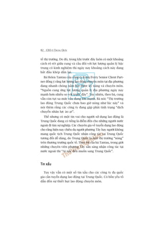 82 CEO ÚÃ TRUNG QUÖËC
tïë thõ trûúâng. Do àoá, trong khi trûúác àêy luön coá möåt khoaãng
caách roä rïåt giûäa cung vaâ cêìu àöëi vúái lûåc lûúång quaãn lyá bêåc
trung coá kinh nghiïåm thò ngaây nay khoaãng caách naây àang
bùæt àêìu kheáp dêìn laåi.
Baâ Helen Tantau cuãa cöng ty Korn/Ferry Senior Client Part-
ner àöìng yá rùçng lûåc lûúång lao àöång chuyïn mön taåi àõa phûúng
àang nhanh choáng nùæm bùæt àûúåc kyä nùng vaâ chuyïn mön.
“Nguöìn cung ûáng lûåc lûúång quaãn lyá àõa phûúng ngaây nay
maånh hún nhiïìu so vúái trûúác àêy”. Tuy nhiïn, theo baâ, cung
vêîn coân tuåt xa mûác cêìu àang lúán maånh. Baâ noái: “Thõ trûúâng
lao àöång Trung Quöëc chûa bao giúâ noáng nhû luác naây” vaâ
noái thïm rùçng caác cöng ty àang gùåp phaãi tònh traång “dõch
chuyïín nhên lûåc aâo aåt”.
Thïë nhûng coá möåt tin vui cho ngûúâi sûã duång lao àöång laâ
Trung Quöëc àang coá tiïëng laâ àiïím àïën cho nhûäng ngûúâi nûúác
ngoaâi ài tòm sûå nghiïåp. Caác chuyïn gia vïì tuyïín duång lao àöång
cho rùçng hiïån nay chiïu duå ngûúâi phûúng Têy hay ngûúâi khöng
mang quöëc tõch Trung Quöëc nhêån cöng taác taåi Trung Quöëc
tûúng àöëi dïî daâng, do Trung Quöëc laâ möåt thõ trûúâng “noáng”
trïn thûúng trûúâng quöëc tïë. Theo lúâi cuãa baâ Tantau, trong giúái
nhûäng chuyïn viïn phûúng Têy sùén saâng nhêån cöng taác taåi
nûúác ngoaâi thò “Ai nêëy àïìu muöën sang Trung Quöëc”.
Tin xêëuTin xêëuTin xêëuTin xêëuTin xêëu
Tuy vêåy vêîn coá möåt söë tin xêëu cho caác cöng ty àa quöëc
gia cêìn tuyïín duång lao àöång taåi Trung Quöëc. Coá böën yïëu töë
dêîn àïën sûå thiïët huåt lao àöång chuyïn mön.
 