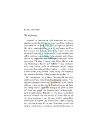 84 CEO ÚÃ TRUNG QUÖËC
Cêìu vûúåt cungCêìu vûúåt cungCêìu vûúåt cungCêìu vûúåt cungCêìu vûúåt cung
Àaä qua röìi caái thúâi nhên lûåc quaãn lyá coân hiïëm hoi vaâ àûúåc
sùn àoán raáo riïët, àùåc biïåt laâ úã caác trung têm àö thõ cuãa Trung
Quöëc. Hêìu hïët caác cöng ty àa quöëc gia ngaây nay phaãi àöëi
àêìu vúái sûå caånh tranh aác liïåt trong viïåc tuyïín duång lao àöång
hún caách àêy möåt thêåp kyã, tûâ caác cöng ty quöëc tïë àöí vaâo
Trung Quöëc (àùåc biïåt laâ nhûäng cöng ty coá quy mö nhoã àang
röå lïn) vaâ tûâ caác cöng ty Trung Quöëc múái àûúåc quöëc tïë hoáa.
Theo lúâi cuãa öng Simon Keeley cuãa haäng HR Consultants Hewitt
Associates: “Caác cöng ty Trung Quöëc àaä bùæt àêìu ruát nhên
viïn tûâ caác cöng ty àa quöëc gia”. Baâ Helen Tantau cuãa Korn/
Ferry cuäng coá cuâng yá kiïën, baâ nhêën maånh rùçng söë cöng ty
trong nûúác àang ngaây möåt tùng, caã cöng ty tû nhên vaâ cöng
ty quöëc doanh, àang trúã nïn khöng nhûäng chuyïn nghiïåp
hún vaâ mang tñnh quöëc tïë hún maâ coân ùn nïn laâm ra.
Ts. Ernst Behrens, Chuã tõch kiïm Töíng giaám àöëc àiïìu haânh
cuãa Siemens China, miïu taã tònh hònh hiïån nay nhû sau: “Viïåc
giûä chên nhûäng nhên viïn laâm viïåc töët laâ möëi quan têm lúán
nhêët cuãa chuáng töi. Àùåc biïåt laâ úã nhûäng khu vûåc kyä thuêåt
cao, chuáng töi phaãi chiïën àêëu möîi ngaây àïí giaânh lêëy nhên
taâi”. Trong möi trûúâng kinh doanh hiïån nay cuãa Trung Quöëc,
danh tiïëng Siemens coá àûúåc nhúâ caác tiïu chuêín cao vaâ chñnh
saách àaâo taåo nhên viïn toaân diïån àaä trúã thaânh àiïím bêët lúåi
cho Siemens vò cöng ty naây hiïån nay laâ àiïím ngùæm chñnh
cuãa boån sùn àêìu ngûúâi. Öng Behrens noái: “Ngûúâi ta thûúâng
laâm viïåc cho Siemens àöi ba nùm àïí coá àûúåc tïn tuöíi cuãa
cöng ty vöën rêët àûúåc coi troång naây vaâo lyá lõch cuãa mònh, röìi
 
