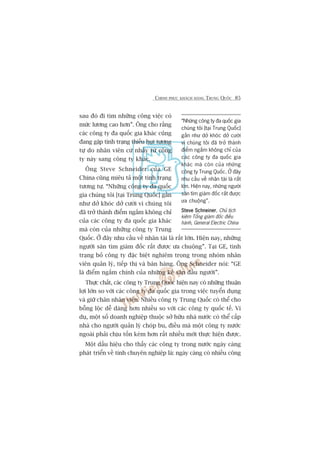 CHINH PHUÅC KHAÁCH HAÂNG TRUNG QUÖËC 85
sau àoá ài tòm nhûäng cöng viïåc coá
mûác lûúng cao hún”. Öng cho rùçng
caác cöng ty àa quöëc gia khaác cuäng
àang gùåp tònh traång thiïëu huåt tûúng
tûå do nhên viïn cûá nhaãy tûâ cöng
ty naây sang cöng ty khaác.
Öng Steve Schneider cuãa GE
China cuäng miïu taã möåt tònh traång
tûúng tûå. “Nhûäng cöng ty àa quöëc
gia chuáng töi [taåi Trung Quöëc] gêìn
nhû dúã khoác dúã cûúâi vò chuáng töi
àaä trúã thaânh àiïím ngùæm khöng chó
cuãa caác cöng ty àa quöëc gia khaác
maâ coân cuãa nhûäng cöng ty Trung
Quöëc. ÚÃ àêy nhu cêìu vïì nhên taâi laâ rêët lúán. Hiïån nay, nhûäng
ngûúâi sùn tòm giaám àöëc rêët àûúåc ûa chuöång”. Taåi GE, tònh
traång boã cöng ty àùåc biïåt nghiïm troång trong nhoám nhên
viïn quaãn lyá, tiïëp thõ vaâ baán haâng. Öng Schneider noái: “GE
laâ àiïím ngùæm chñnh cuãa nhûäng keã sùn àêìu ngûúâi”.
Thûåc chêët, caác cöng ty Trung Quöëc hiïån nay coá nhûäng thuêån
lúåi lúán so vúái caác cöng ty àa quöëc gia trong viïåc tuyïín duång
vaâ giûä chên nhên viïn. Nhiïìu cöng ty Trung Quöëc coá thïí cho
böîng löåc dïî daâng hún nhiïìu so vúái caác cöng ty quöëc tïë. Vñ
duå, möåt söë doanh nghiïåp thuöåc súã hûäu nhaâ nûúác coá thïí cêëp
nhaâ cho ngûúâi quaãn lyá choáp bu, àiïìu maâ möåt cöng ty nûúác
ngoaâi phaãi chõu töën keám hún rêët nhiïìu múái thûåc hiïån àûúåc.
Möåt dêëu hiïåu cho thêëy caác cöng ty trong nûúác ngaây caâng
phaát triïín vïì tñnh chuyïn nghiïåp laâ: ngaây caâng coá nhiïìu cöng
“Nhûäng cöng ty àa quöëc gia
chuáng töi [taåi Trung Quöëc]
gêìn nhû dúã khoác dúã cûúâi
vò chuáng töi àaä trúã thaânh
àiïím ngùæm khöng chó cuãa
caác cöng ty àa quöëc gia
khaác maâ coân cuãa nhûäng
cöng ty Trung Quöëc. ÚÃ àêy
nhu cêìu vïì nhên taâi laâ rêët
lúán. Hiïån nay, nhûäng ngûúâi
sùn tòm giaám àöëc rêët àûúåc
ûa chuöång”.
Steve SchneinerSteve SchneinerSteve SchneinerSteve SchneinerSteve Schneiner, Chuã tõch
kiïm Töíng giaám àöëc àiïìu
haânh, General Electric China
 