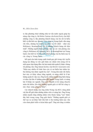 86 CEO ÚÃ TRUNG QUÖËC
ty àõa phûúng thuï nhûäng nhaâ tû vêën nûúác ngoaâi giuáp hoå
nêng cêëp cöng ty. Baâ Helen Tantau cuãa Korn/Ferry cho biïët
nhûäng cöng ty àõa phûúng khaách haâng cuãa baâ rêët laâ hiïíu
biïët vaâ àoâi hoãi cao. Baâ noái: “Caác cöng ty Trung Quöëc sùén saâng
chi tiïìn, nhûng hoå muöën coá dõch vuå töët nhêët – nhû cuãa
McKinsey, BearingPoint. Hoå laâ nhûäng khaách haâng rêët khoá
tñnh”. Nhûäng ngûúâi àûúåc phoãng vêën taåi caác vùn phoâng cuãa
cöng ty McKinsey & Company, BCG, vaâ BearingPoint taåi Trung
Quöëc cho biïët laâ 50 àïën 85% khaách haâng cuãa hoå hiïån nay laâ
caác cöng ty Trung Quöëc.
Kïët quaã cuãa tònh traång caånh tranh gay gùæt trong viïåc tuyïín
duång lao àöång vaâ viïåc giûä chên caác nhên viïn noâng cöët laâ
möëi quan têm haâng àêìu cuãa hai mûúi nhaâ quaãn lyá àûúåc chuáng
töi phoãng vêën. Öng Simon Keeley cuãa Hewitt Associates noái:
“Hiïån nay nhiïìu töí chûác baáo caáo coá sûå thiïëu huåt nhên taâi.
Hoå khöng tòm àûúåc ngûúâi hoå cêìn”. Trong khi mûác àöå thiïëu
huåt naây coá khaác nhau tûâng ngaânh, vaâ nùång nhêët laâ úã lûåc
lûúång quaãn lyá cêëp cao, Öng Keely nhêën maånh rùçng hiïån àang
coá nhu cêìu lúán vïì nhûäng giaám àöëc ngûúâi Trung Quöëc coá nùng
lûåc úã khùæp caác ngaânh. Öng noái: “Ngûúâi coá kyä nùng chuyïn
mön thò hiïëm. [Do àoá], nhûäng ngûúâi gioãi coá thïí boã cöng ty
naây chaåy sang cöng ty khaác”.
Caác khaách haâng cuãa öng John Wong cuãa BCG cuäng phaãi
vêåt löån àïí giûä chên nhûäng nhên viïn coá nùng lûåc. Öng Wong
nhêën maånh rùçng nhûäng nhên viïn thuöåc haâng “sao” àûúåc
àùåc biïåt troång voång. Öng giaãi thñch: “Nhûäng ngûúâi gioãi coá
thïí taåo ra sûå khaác biïåt lúán búãi vò thõ trûúâng hiïån nay vêîn
coân chûa phaát triïín vaâ keám hiïåu quaã”. Öng noái rùçng caá nhên
 