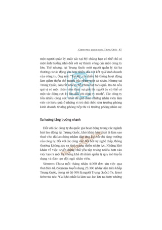 CHINH PHUÅC KHAÁCH HAÂNG TRUNG QUÖËC 87
möåt ngûúâi quaãn lyá xuêët sùæc taåi Myä chùèng haån coá thïí chó coá
möåt aãnh hûúãng nhoã àöëi vúái sûå thaânh cöng cuãa möåt cöng ty
lúán. Thïë nhûng, taåi Trung Quöëc möåt ngûúâi quaãn lyá taâi ba
thûúâng coá taác àöång lúán hún nhiïìu àöëi vúái kïët quaã kinh doanh
cuãa cöng ty. Öng noái: “Taåi Myä, coá nhiïìu hïå thöëng hoaåt àöång
laâm giaãm thiïíu thïë maånh cuãa riïng möåt caá nhên. Nhûng taåi
Trung Quöëc, coân rêët nhiïìu chöî chûa àaåt hiïåu quaã. Do àoá nïëu
quñ võ coá möåt nhên viïn thûåc sûå gioãi thò ngûúâi êëy coá thïí coá
möåt taác àöång cûåc kyâ lúán àöëi vúái cöng ty mònh”. Caác cöng ty
töën nhiïìu cöng sûác nhêët àïí giûä chên nhûäng nhên viïn laâm
viïåc coá hiïåu quaã úã nhûäng võ trñ chuã chöët nhû trûúãng phoâng
kinh doanh, trûúãng phoâng tiïëp thõ vaâ trûúãng phoâng nhên sûå.
Xu hûúáng tùng trûúãng nhanhXu hûúáng tùng trûúãng nhanhXu hûúáng tùng trûúãng nhanhXu hûúáng tùng trûúãng nhanhXu hûúáng tùng trûúãng nhanh
Àöëi vúái caác cöng ty àa quöëc gia hoaåt àöång trong caác ngaânh
huát lao àöång taåi Trung Quöëc, khoá khùn lúán nhêët laâ laâm sao
thuï cho àuã lao àöång nhùçm àaáp ûáng kõp töëc àöå tùng trûúãng
cuãa cöng ty. Àöëi vúái caác cöng viïåc àoâi hoãi tay nghïì thêëp, thöng
thûúâng khöng xaãy ra tònh traång thiïëu nhên lûåc. Nhûäng khoá
khùn vïì viïåc tuyïín duång chuã yïëu têåp trung nhiïìu hún vaâo
viïåc taåo ra möåt hïå thöëng khaã dô nhùçm quaãn lyá quy mö tuyïín
duång vaâ àaâo taåo àöåi nguä nhên viïn.
Siemens China möîi thaáng nhêån 4.000 àún xin viïåc qua
thû àiïån tûã. (Siemens tuyïín duång 25.300 nhên viïn trïn khùæp
Trung Quöëc, trong söë àoá 99% laâ ngûúâi Trung Quöëc.) Ts. Ernst
Behrens noái: “Caái khoá nhêët laâ laâm sao loåc lûåa ra àûúåc nhûäng
 