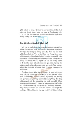 CHINH PHUÅC KHAÁCH HAÂNG TRUNG QUÖËC 89
phaãi rêët vêët vaã trong viïåc thuï vaâ àaâo taåo nhên viïn kõp thúâi
àaáp ûáng töëc àöå tùng trûúãng cuãa cöng ty. Öng Browne noái:
“Chó viïåc tòm cho àûúåc möåt lûúång nhên viïn nhû vêåy laâ möåt
trong nhûäng vêën àïì hoác buáa”.
Àêu röìi nhûäng nhaâ quaãn lyá bêåc trung?Àêu röìi nhûäng nhaâ quaãn lyá bêåc trung?Àêu röìi nhûäng nhaâ quaãn lyá bêåc trung?Àêu röìi nhûäng nhaâ quaãn lyá bêåc trung?Àêu röìi nhûäng nhaâ quaãn lyá bêåc trung?
Möåt vêën àïì phöí biïën hún àöëi vúái nhûäng ngûúâi àûúåc phoãng
vêën laâ sûå thiïëu huåt nhên viïn coá trònh àöå chuyïn mön vaâ coá
tay nghïì bêåc trung taåi Trung Quöëc. Sûå thiïëu huåt naây möåt
phêìn laâ do lõch sûã. “Thïë hïå laåc loäng” cuãa Trung Quöëc göìm
nhûäng ngûúâi úã àöå tuöíi tûâ 45 àïën 65, nhûäng ngûúâi phaãi giaán
àoaån hoùåc boã ngang viïåc hoåc cuãa mònh trong thúâi kyâ Caách
maång Vùn hoáa (1966-76). Ngûúåc laåi, hêìu hïët nhûäng ngûúâi
úã àöå tuöíi ba mûúi mêëy coá àûúåc möåt quaá trònh hoåc têåp öín
àõnh vaâ kinh nghiïåm laâm viïåc trong nïìn kinh tïë thõ trûúâng.
Kïët quaã laâ trong lûåc lûúång lao àöång coá nhûäng khoaãng caách
thïë hïå lúán.
Öng John Wong, Giaám àöëc àiïìu haânh cuãa haäng BCG trong
toaân khu vûåc Trung Hoa, Höìng Köng, vaâ Ma Cao, noái: “Hùçng
nùm coá möåt lûúång lúán sinh viïn töët nghiïåp àaåi hoåc, nhûng
caái quñ võ cêìn laâ lûåc lûúång quaãn lyá bêåc trung.” Öng cho rùçng
nhûäng ngûúâi bùæt àêìu sûå nghiïåp cuãa mònh trong hïå thöëng
doanh nghiïåp nhaâ nûúác “khöng coá cuâng quan niïåm vïì quaãn
lyá”. Kïët quaã laâ: hiïån nay, nhaâ quaãn lyá gioãi bêåc trung “rêët hiïëm”.
Öng Wong chó ra möåt khoá khùn tiïu biïíu maâ caác cöng ty àa
quöëc gia - khaách haâng cuãa öng gùåp phaãi: Àoá laâ khi möåt cöng
 