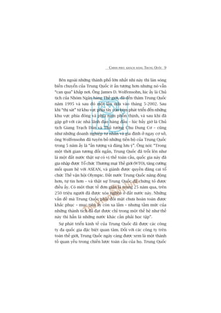 CHINH PHUÅC KHAÁCH HAÂNG TRUNG QUÖËC 9
Bïn ngoaâi nhûäng thaânh phöë lúán nhêët nhò naây thò laân soáng
biïën chuyïín cuãa Trung Quöëc ñt êën tûúång hún nhûng noá vêîn
“can qua” khùæp núi. Öng James D. Wolfensohn, luác êëy laâ Chuã
tõch cuãa Nhoám Ngên haâng Thïë giúái, àaä àïën thùm Trung Quöëc
nùm 1995 vaâ sau àoá möåt lêìn nûäa vaâo thaáng 5-2002. Sau
khi “thõ saát” tûâ khu vûåc phña têy coân keám phaát triïín àïën nhûäng
khu vûåc phña àöng vaâ phña nam phöìn thõnh, vaâ sau khi àaä
gùåp gúä vúái caác nhaâ laänh àaåo haâng àêìu – luác bêëy giúâ laâ Chuã
tõch Giang Traåch Dên vaâ Thuã tûúáng Chu Dung Cú – cuäng
nhû nhûäng doanh nghiïåp tû nhên vaâ gia àònh úã ngay cú súã,
öng Wolfensohn àaä tuyïn böë nhûäng tiïën böå cuãa Trung Quöëc
trong 5 nùm êëy laâ “êën tûúång vaâ àaáng lûu yá”. Öng noái: “Trong
möåt thúâi gian tûúng àöëi ngùæn, Trung Quöëc àaä tröîi lïn nhû
laâ möåt àêët nûúác thêåt sûå coá võ thïë toaân cêìu, quöëc gia naây àaä
gia nhêåp àûúåc Töí chûác Thûúng maåi Thïë giúái (WTO), tùng cûúâng
möëi quan hïå vúái ASEAN, vaâ giaânh àûúåc quyïìn àùng cai töí
chûác Thïë vêån höåi Olympic. Àêët nûúác Trung Quöëc nùng àöång
hún, tûå tin hún – vaâ thêåt sûå Trung Quöëc àaä chûáng toã àûúåc
àiïìu êëy. Coá möåt thûåc tïë àún giaãn laâ trong 25 nùm qua, trïn
250 triïåu ngûúâi àaä àûúåc xoáa ngheâo úã àêët nûúác naây. Nhûäng
vêën àïì maâ Trung Quöëc phaãi àöëi mùåt chûa hoaân toaân àûúåc
khùæc phuåc – muåc tiïu êëy coân xa lùæm – nhûng têìm mûác cuãa
nhûäng thaânh tñch àaä àaåt àûúåc chó trong möåt thïë hïå nhû thïë
naây thò hùèn laâ nhûäng nûúác khaác cêìn phaãi hoåc têåp”.
Sûå phaát triïín kinh tïë cuãa Trung Quöëc àaä àûúåc caác cöng
ty àa quöëc gia àùåc biïåt quan têm. Àöëi vúái caác cöng ty trïn
toaân thïë giúái, Trung Quöëc ngaây caâng àûúåc xem laâ möåt thaânh
töë quan yïëu trong chiïën lûúåc toaân cêìu cuãa hoå. Trung Quöëc
 