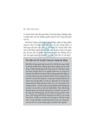 90 CEO ÚÃ TRUNG QUÖËC
ty muöën thuï möåt àöåi nguä nhên viïn baán haâng, thûúâng cöng
ty phaãi chêåt vêåt tòm nhûäng ngûúâi quaãn lyá bêåc trung àïí giaám
saát hoå.
Baâ Helen Tantau cuãa cöng ty Korn/Ferry nhêët trñ rùçng nhiïìu
chuyïn viïn cöí trùæng úã àöå tuöíi trïn 45 cuãa Trung Quöëc coá
thúâi gian daâi laâm viïåc cho caác töí chûác cuãa Trung Quöëc khoá
maâ coá thïí thñch nghi vúái caách laâm viïåc taåi möåt cöng ty àa quöëc
gia. Baâ noái, àöëi vúái phêìn lúán nhûäng ngûúâi naây khöng chó coá
raâo caãn ngön ngûä maâ coá möåt “sûå khaác biïåt lúán vïì vùn hoáa”.
Vaâi nhêån xeát vïì nûä giúái trong lûåc lûúång lao àöångVaâi nhêån xeát vïì nûä giúái trong lûåc lûúång lao àöångVaâi nhêån xeát vïì nûä giúái trong lûåc lûúång lao àöångVaâi nhêån xeát vïì nûä giúái trong lûåc lûúång lao àöångVaâi nhêån xeát vïì nûä giúái trong lûåc lûúång lao àöång
Möåt àiïím nhûäng ngûúâi quaãn lyá quöëc tïë coá thïí lêëy laâm ngaåc nhiïn
laâ vêën àïì nûä àiïìu haânh. Nhûäng ngûúâi àûúåc phoãng vêën cho biïët
rùçng, úã nhiïìu phûúng diïån quan troång, phuå nûä Trung Quöëc ngaây
nay àûúåc khuyïën khñch lo sûå nghiïåp nhiïìu hún so vúái phuå nûä
phûúng Têy. Möåt lyá do laâ phuå nûä àûúåc hûúãng quyïìn bònh àùèng vaâ
coá traách nhiïåm nhû nam giúái theo triïët lyá “phuå nûä nêng àúä nûãa
bêìu trúâi” cuãa chïë àöå Cöång saãn. Cuäng quan troång khöng keám laâ
chñnh saách möîi gia àònh coá möåt con, giuáp phuå nûä Trung Quöëc
khöng phaãi töën nhiïìu thúâi gian chùm soác con caái nhû phuå nûä úã
nhûäng núi khaác. Coá leä lyá do quan troång nhêët laâ truyïìn thöëng öng
baâ chùm soác cho treã con vêîn coân rêët phöí biïën. Thûåc chêët, thöng
thûúâng ngûúâi ta mong àúåi nhûäng phuå nûä múái laâm meå súám trúã
laåi cöng viïåc àïí àoáng goáp vaâo thu nhêåp cuãa àaåi gia àònh. Hiïån
nay coá tònh traång phöí biïën laâ nhûäng baâ meå ài laâm úã caác trung
têm àö thõ, vaâ àïí con mònh laåi cho hoå haâng úã chöî khaác tröng
nom. Trong suöët tuêìn, hoå têåp trung hïët sûác lûåc vaâo cöng viïåc,
vaâ chúi vúái con caái vaâo nhûäng ngaây cuöëi tuêìn hoùåc ngaây lïî.
 