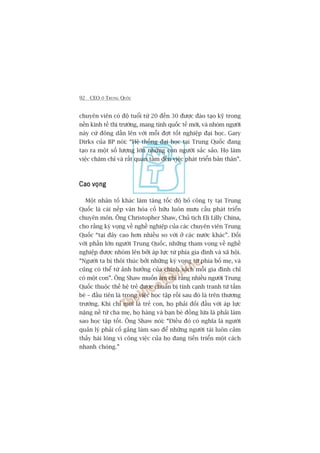 92 CEO ÚÃ TRUNG QUÖËC
chuyïn viïn coá àöå tuöíi tûâ 20 àïën 30 àûúåc àaâo taåo kyä trong
nïìn kinh tïë thõ trûúâng, mang tñnh quöëc tïë múái, vaâ nhoám ngûúâi
naây cûá àöng dêìn lïn vúái möîi àúåt töët nghiïåp àaåi hoåc. Gary
Dirks cuãa BP noái: “Hïå thöëng àaåi hoåc taåi Trung Quöëc àang
taåo ra möåt söë lûúång lúán nhûäng con ngûúâi sùæc saão. Hoå laâm
viïåc chùm chó vaâ rêët quan têm àïën viïåc phaát triïín baãn thên”.
Cao voångCao voångCao voångCao voångCao voång
Möåt nhên töë khaác laâm tùng töëc àöå boã cöng ty taåi Trung
Quöëc laâ caái nïëp vùn hoáa cöë hûäu luön mûu cêìu phaát triïín
chuyïn mön. Öng Christopher Shaw, Chuã tõch Eli Lilly China,
cho rùçng kyâ voång vïì nghïì nghiïåp cuãa caác chuyïn viïn Trung
Quöëc “taåi àêy cao hún nhiïìu so vúái úã caác nûúác khaác”. Àöëi
vúái phêìn lúán ngûúâi Trung Quöëc, nhûäng tham voång vïì nghïì
nghiïåp àûúåc nhoám lïn búãi aáp lûåc tûâ phña gia àònh vaâ xaä höåi.
“Ngûúâi ta bõ thöi thuác búãi nhûäng kyâ voång tûâ phña böë meå, vaâ
cuäng coá thïí tûâ aãnh hûúãng cuãa chñnh saách möîi gia àònh chó
coá möåt con”. Öng Shaw muöën aám chó rùçng nhiïìu ngûúâi Trung
Quöëc thuöåc thïë hïå treã àûúåc chuêín bõ tñnh caånh tranh tûâ têëm
beá – àêìu tiïn laâ trong viïåc hoåc têåp röìi sau àoá laâ trïn thûúng
trûúâng. Khi chó múái laâ treã con, hoå phaãi àöëi àêìu vúái aáp lûåc
nùång nïì tûâ cha meå, hoå haâng vaâ baån beâ àöìng lûáa laâ phaãi laâm
sao hoåc têåp töët. Öng Shaw noái: “Àiïìu àoá coá nghôa laâ ngûúâi
quaãn lyá phaãi cöë gùæng laâm sao àïí nhûäng ngûúâi taâi luön caãm
thêëy haâi loâng vò cöng viïåc cuãa hoå àang tiïën triïín möåt caách
nhanh choáng.”
 