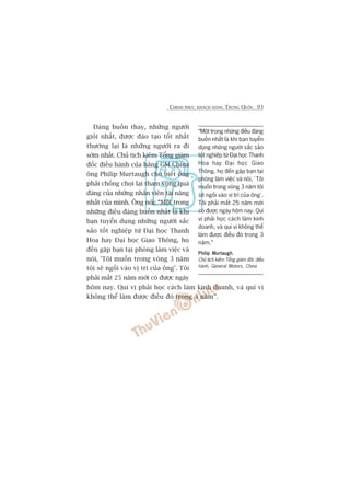 CHINH PHUÅC KHAÁCH HAÂNG TRUNG QUÖËC 93
Àaáng buöìn thay, nhûäng ngûúâi
gioãi nhêët, àûúåc àaâo taåo töët nhêët
thûúâng laåi laâ nhûäng ngûúâi ra ài
súám nhêët. Chuã tõch kiïm Töíng giaám
àöëc àiïìu haânh cuãa haäng GM China
öng Philip Murtaugh cho biïët öng
phaãi chöëng choåi laåi tham voång quaá
àaáng cuãa nhûäng nhên viïn taâi nùng
nhêët cuãa mònh. Öng noái: “Möåt trong
nhûäng àiïìu àaáng buöìn nhêët laâ khi
baån tuyïín duång nhûäng ngûúâi sùæc
saão töët nghiïåp tûâ Àaåi hoåc Thanh
Hoa hay Àaåi hoåc Giao Thöng, hoå
àïën gùåp baån taåi phoâng laâm viïåc vaâ
noái, 'Töi muöën trong voâng 3 nùm
töi seä ngöìi vaâo võ trñ cuãa öng’. Töi
phaãi mêët 25 nùm múái coá àûúåc ngaây
höm nay. Quñ võ phaãi hoåc caách laâm kinh doanh, vaâ quñ võ
khöng thïí laâm àûúåc àiïìu àoá trong 3 nùm”.
“Möåt trong nhûäng àiïìu àaáng
buöìn nhêët laâ khi baån tuyïín
duång nhûäng ngûúâi sùæc saão
töët nghiïåp tûâ Àaåi hoåc Thanh
Hoa hay Àaåi hoåc Giao
Thöng, hoå àïën gùåp baån taåi
phoâng laâm viïåc vaâ noái, ‘Töi
muöën trong voâng 3 nùm töi
seä ngöìi vaâo võ trñ cuãa öng’.
Töi phaãi mêët 25 nùm múái
coá àûúåc ngaây höm nay. Quñ
võ phaãi hoåc caách laâm kinh
doanh, vaâ quñ võ khöng thïí
laâm àûúåc àiïìu àoá trong 3
nùm.”
Philip MurtaughPhilip MurtaughPhilip MurtaughPhilip MurtaughPhilip Murtaugh,
Chuã tõch kiïm Töíng giaám àöëc àiïìu
haânh, General Motors, China
 