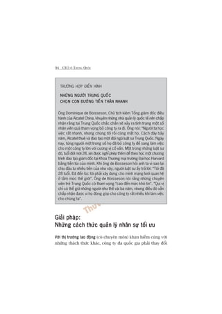 94 CEO ÚÃ TRUNG QUÖËC
TRÛÚÂNG HÚÅP ÀIÏÍN HÒNH
NHÛÄNG NGÛÚÂI TRUNG QUÖËCNHÛÄNG NGÛÚÂI TRUNG QUÖËCNHÛÄNG NGÛÚÂI TRUNG QUÖËCNHÛÄNG NGÛÚÂI TRUNG QUÖËCNHÛÄNG NGÛÚÂI TRUNG QUÖËC
CHOÅN CON ÀÛÚÂNG TIÏËN THÊN NHANHCHOÅN CON ÀÛÚÂNG TIÏËN THÊN NHANHCHOÅN CON ÀÛÚÂNG TIÏËN THÊN NHANHCHOÅN CON ÀÛÚÂNG TIÏËN THÊN NHANHCHOÅN CON ÀÛÚÂNG TIÏËN THÊN NHANH
Öng Dominique de Boisseson, Chuã tõch kiïm Töíng giaám àöëc àiïìu
haânh cuãa Alcatel China, khuyïn nhûäng nhaâ quaãn lyá quöëc tïë nïn chêëp
nhêån rùçng taåi Trung Quöëc chùæc chùæn seä xaãy ra tònh traång möåt söë
nhên viïn quaá tham voång boã cöng ty ra ài. Öng noái: “Ngûúâi ta hoåc
viïåc rêët nhanh, nhûng chuáng töi röìi cuäng mêët hoå. Caách àêy baãy
nùm, Alcatel thuï vaâ àaâo taåo möåt àöåi nguä luêåt sû Trung Quöëc. Ngaây
nay, tûâng ngûúâi möåt trong söë hoå àaä boã cöng ty àïí sang laâm viïåc
cho möåt cöng ty lúán vúái cûúng võ cöë vêën. Möåt trong nhûäng luêåt sû
àoá, tuöíi àúâi múái 28, xin àûúåc nghó pheáp thïm àïí theo hoåc möåt chûúng
trònh àaâo taåo giaám àöëc taåi Khoa Thûúng maåi trûúâng Àaåi hoåc Harvard
bùçng tiïìn tuái cuãa mònh. Khi öng de Bosseson hoãi anh ta vò sao laåi
chõu àêìu tû nhiïìu tiïìn cuãa nhû vêåy, ngûúâi luêåt sû êëy traã lúâi: “Töi àaä
28 tuöíi. Àaä àïën luác töi phaãi xêy dûång cho mònh maång lûúái quan hïå
úã têìm mûác thïë giúái”. Öng de Boisseson noái rùçng nhûäng chuyïn
viïn treã Trung Quöëc coá tham voång “cao àïën mûác khoá tin”. “Quñ võ
chó coá thïí giûä nhûäng ngûúâi nhû thïë vaâi ba nùm, nhûng àiïìu àoá vêîn
chêëp nhêån àûúåc vò hoå àoáng goáp cho cöng ty rêët nhiïìu khi laâm viïåc
cho chuáng ta”.
Giaãi phaáp:Giaãi phaáp:Giaãi phaáp:Giaãi phaáp:Giaãi phaáp:
Nhûäng caách thûác quaãn lyá nhên sûå töëi ûuNhûäng caách thûác quaãn lyá nhên sûå töëi ûuNhûäng caách thûác quaãn lyá nhên sûå töëi ûuNhûäng caách thûác quaãn lyá nhên sûå töëi ûuNhûäng caách thûác quaãn lyá nhên sûå töëi ûu
Vúái thõ trûúâng lao àöångVúái thõ trûúâng lao àöångVúái thõ trûúâng lao àöångVúái thõ trûúâng lao àöångVúái thõ trûúâng lao àöång (coá chuyïn mön) khan hiïëm cuâng vúái
nhûäng thaách thûác khaác, cöng ty àa quöëc gia phaãi thay àöíi
 