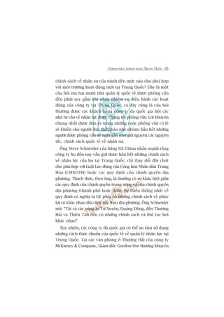 CHINH PHUÅC KHAÁCH HAÂNG TRUNG QUÖËC 95
chñnh saách vïì nhên sûå cuãa mònh àïën mûác naâo cho phuâ húåp
vúái möi trûúâng hoaåt àöång múái taåi Trung Quöëc? Àêy laâ möåt
cêu hoãi maâ hai mûúi nhaâ quaãn lyá quöëc tïë àûúåc phoãng vêën
àïìu phaãi suy gêîm khi nhêån nhiïåm vuå àiïìu haânh caác hoaåt
àöång cuãa cöng ty taåi Trung Quöëc, vaâ àêy cuäng laâ cêu hoãi
thûúâng àûúåc caác khaách haâng cöng ty àa quöëc gia hoãi caác
nhaâ tû vêën vïì nhên lûåc àûúåc chuáng töi phoãng vêën. Lúâi khuyïn
chung nhêët àûúåc àûa ra trong nhûäng cuöåc phoãng vêën coá leä
seä khiïën cho ngûúâi àoåc thúã phaâo nheå nhoäm: hêìu hïët nhûäng
ngûúâi àûúåc phoãng vêën àïì nghõ gêìn nhû giûä nguyïn caác nguyïn
tùæc, chñnh saách quöëc tïë vïì nhên sûå.
Öng Steve Schneider cuãa haäng GE China nhêën maånh rùçng
cöng ty hoå àïën nay vêîn giûä àûúåc hêìu hïët nhûäng chñnh saách
vïì nhên lûåc cuãa hoå taåi Trung Quöëc, chó thay àöíi àöi chuát
cho phuâ húåp vúái Luêåt Lao àöång cuãa Cöång hoâa Nhên dên Trung
Hoa (CHNDTH) hoùåc caác quy àõnh cuãa chñnh quyïìn àõa
phûúng. Thaách thûác, theo öng, laâ thûúâng coá sûå khaác biïåt giûäa
caác quy àõnh cuãa chñnh quyïìn trung ûúng vaâ cuãa chñnh quyïìn
àõa phûúng (thaânh phöë hoùåc tónh). Sûå thiïëu thöëng nhêët vïì
quy àõnh coá nghôa laâ GE phaãi coá nhûäng chñnh saách vïì phuác
lúåi coá khaác nhau àöi chuát tuây theo àõa phûúng. Öng Schneider
noái: “Têët caã caác vuâng tûâ Tûá Xuyïn, Quaãng Àöng, àïën Thûúång
Haãi vaâ Thiïn Tên àïìu coá nhûäng chñnh saách vaâ thuã tuåc húi
khaác nhau”.
Tuy nhiïn, caác cöng ty àa quöëc gia coá thïí an têm sûã duång
nhûäng caách thûác chuêín cuãa quöëc tïë vïì quaãn lyá nhên lûåc taåi
Trung Quöëc. Taåi caác vùn phoâng úã Thûúång Haãi cuãa cöng ty
McKinsey & Company, Giaám àöëc Gordon Orr thûúâng khuyïn
 