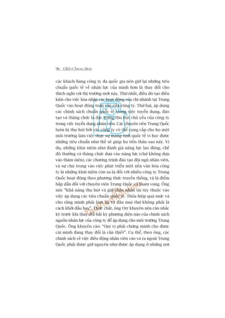 96 CEO ÚÃ TRUNG QUÖËC
caác khaách haâng cöng ty àa quöëc gia nïn giûä laåi nhûäng tiïu
chuêín quöëc tïë vïì nhên lûåc cuãa mònh hún laâ thay àöíi cho
thñch nghi vúái thõ trûúâng múái naây. Thûá nhêët, àiïìu àoá taåo àiïìu
kiïån cho viïåc hoâa nhêåp caác hoaåt àöång cuãa chi nhaánh taåi Trung
Quöëc vaâo hoaåt àöång toaân cêìu cuãa cöng ty. Thûá hai, aáp duång
caác chñnh saách chuêín quöëc tïë trong viïåc tuyïín duång, àaâo
taåo vaâ thùng chûác laâ àùåc trûng thu huát chuã yïëu cuãa cöng ty
trong viïåc tuyïín duång nhên viïn. Caác chuyïn viïn Trung Quöëc
luön bõ thu huát búãi caác cöng ty coá thïí cung cêëp cho hoå möåt
möi trûúâng laâm viïåc thûåc sûå mang tñnh quöëc tïë vò hoåc àûúåc
nhûäng tiïu chuêín nhû thïë seä giuáp hoå tiïën thên sau naây. Vñ
duå, nhûäng khaái niïåm nhû àaánh giaá nùng lûåc lao àöång, chïë
àöå thûúãng vaâ thùng chûác dûåa vaâo nùng lûåc (chûá khöng dûåa
vaâo thêm niïn), caác chûúng trònh àaâo taåo àöåi nguä nhên viïn,
vaâ sûå chuá troång vaâo viïåc phaát triïín möåt nïìn vùn hoáa cöng
ty laâ nhûäng khaái niïåm coân xa laå àöëi vúái nhiïìu cöng ty Trung
Quöëc hoaåt àöång theo phûúng thûác truyïìn thöëng, vaâ laâ àiïím
hêëp dêîn àöëi vúái chuyïn viïn Trung Quöëc coá tham voång. Öng
noái: “Khaã nùng thu huát vaâ giûä chên nhên taâi tuây thuöåc vaâo
viïåc aáp duång caác tiïu chuêín quöëc tïë. Thoãa hiïåp quaá mûác vaâ
cho rùçng mònh phaãi laâm laåi tûâ àêìu moåi thûá khöng phaãi laâ
caách khúãi àêìu hay”. Thûåc chêët, öng Orr khuyïn nïn cên nhùæc
kyä trûúác khi thay àöíi bêët kyâ phûúng diïån naâo cuãa chñnh saách
nguöìn nhên lûåc cuãa cöng ty àïí aáp duång cho möi trûúâng Trung
Quöëc. Öng khuyïën caáo: “Quñ võ phaãi chûáng minh cho àûúåc
caái mònh àang thay àöíi laâ cêìn thiïët”. Cuå thïí, theo öng, caác
chñnh saách vïì viïåc àiïìu àöång nhên viïn vaâo vaâ ra ngoaâi Trung
Quöëc phaãi àûúåc giûä nguyïn nhû àûúåc aáp duång úã nhûäng núi
 