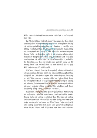 CHINH PHUÅC KHAÁCH HAÂNG TRUNG QUÖËC 97
khaác, taåo cho nhên viïn trong nûúác coá cú höåi ra nûúác ngoaâi
laâm viïåc.
Taåi Alcatel China, Chuã tõch kiïm Töíng giaám àöëc àiïìu haânh
Dominique de Boisseson cuäng àaä àûa vaâo Trung Quöëc nhûäng
caách thûác quaãn lyá nguöìn nhên lûåc cuãa cöng ty maâ hêìu nhû
khöng coá chuát gò thay àöíi. Öng noái: “Nïëu muöën thaânh cöng
taåi Trung Quöëc thò chuáng ta phaãi àaãm baão nhên viïn ngûúâi
Trung Quöëc coá têìm nhòn quöëc tïë vaâ sûã duång nhûäng caách
thûác hoaåt àöång töëi ûu”. Theo öng, caác chñnh saách toaân cêìu
thûúâng àûúåc caác nhên viïn thïë hïå treã àoán nhêån vò phêìn lúán
hoå thñch laâm viïåc theo caác chuêín mûåc quöëc tïë, trong khi àoá
nhûäng nhên viïn lúán tuöíi hún laåi “laâm theo löëi cuä” vaâ gùåp
khoá khùn trong viïåc thñch nghi.
BP China cuäng àaä àûa vaâo Trung Quöëc nhûäng chñnh saách
vïì nguöìn nhên lûåc cuãa mònh maâ hêìu nhû khöng phaãi thay
àöíi gò caã. Ts. Gary Dirks, ngûúâi àiïìu haânh choáp bu cuãa cöng
ty, noái: “Caác cöng cuå vïì nguöìn nhên lûåc chuáng töi sûã duång
taåi Trung Quöëc hoaân toaân giöëng nhû nhûäng cöng cuå chuáng
töi sûã duång úã nhûäng núi khaác. Chuáng töi aáp duång caác chñnh
saách naây y nhû úã nhûäng núi khaác. Möåt söë chñnh saách àûúåc
dõch sang tiïëng Trung. Vaâ chó coá vêåy thöi”.
Tuy nhiïn, khöng möåt nhaâ quaãn lyá quöëc tïë naâo àûúåc chuáng
töi phoãng vêën coá thïí bï nguyïn moåi chñnh saách nhên sûå vaâo
Trung Quöëc maâ khöng coá chuát gò thay àöíi. Ngay caã nhûäng
chñnh saách chó àún thuêìn àûúåc “dõch ra” cuäng phaãi àûúåc giúái
thiïåu roä raâng cho lûåc lûúång lao àöång Trung Quöëc (thûúâng laâ
cho nhûäng nhên viïn chûa àûúåc laâm quen vúái nhûäng khaái
niïåm àoá), vaâ sau àoá phaãi àûúåc thûåc hiïån möåt caách chu àaáo.
 