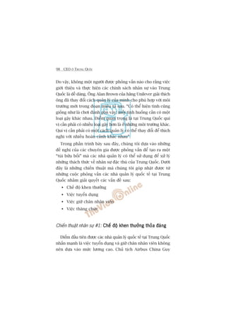 98 CEO ÚÃ TRUNG QUÖËC
Do vêåy, khöng möåt ngûúâi àûúåc phoãng vêën naâo cho rùçng viïåc
giúái thiïåu vaâ thûåc hiïån caác chñnh saách nhên sûå vaâo Trung
Quöëc laâ dïî daâng. Öng Alan Brown cuãa haäng Unilever giaãi thñch
öng àaä thay àöíi caách quaãn lyá cuãa mònh cho phuâ húåp vúái möi
trûúâng múái trong àoaån miïu taã sau. “Coá thïí hiïån tònh cuäng
giöëng nhû laâ chúi àaánh gön vêåy: möîi tònh huöëng cêìn coá möåt
loaåi gêåy khaác nhau. Àiïím quan troång laâ taåi Trung Quöëc quñ
võ cêìn phaãi coá nhiïìu loaåi gêåy hún laâ úã nhûäng möi trûúâng khaác.
Quñ võ cêìn phaãi coá möåt caách quaãn lyá coá thïí thay àöíi àïí thñch
nghi vúái nhiïìu hoaân caãnh khaác nhau”.
Trong phêìn trònh baây sau àêy, chuáng töi dûåa vaâo nhûäng
àïì nghõ cuãa caác chuyïn gia àûúåc phoãng vêën àïí taåo ra möåt
“tuái bûãu böëi” maâ caác nhaâ quaãn lyá coá thïí sûã duång àïí xûã lyá
nhûäng thaách thûác vïì nhên sûå àùåc thuâ cuãa Trung Quöëc. Dûúái
àêy laâ nhûäng chiïën thuêåt maâ chuáng töi goáp nhùåt àûúåc tûâ
nhûäng cuöåc phoãng vêën caác nhaâ quaãn lyá quöëc tïë taåi Trung
Quöëc nhùçm giaãi quyïët caác vêën àïì sau:
Chïë àöå khen thûúãng
Viïåc tuyïín duång
Viïåc giûä chên nhên viïn
Viïåc thùng chûác
Chiïën thuêåt nhên sûå #1: Chïë àöå khen thûúãng thoãa àaángChïë àöå khen thûúãng thoãa àaángChïë àöå khen thûúãng thoãa àaángChïë àöå khen thûúãng thoãa àaángChïë àöå khen thûúãng thoãa àaáng
Àiïím àêìu tiïn àûúåc caác nhaâ quaãn lyá quöëc tïë taåi Trung Quöëc
nhêën maånh laâ viïåc tuyïín duång vaâ giûä chên nhên viïn khöng
nïn dûåa vaâo mûác lûúng cao. Chuã tõch Airbus China Guy
 