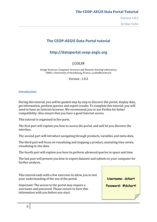 The	
  CEOP-­‐AEGIS	
  Data	
  Portal	
  Tutorial	
  
                                                                                                                             Version	
  1.0.2	
  
                                                                                                                             Jérôme	
  Colin	
  
	
  


                                  The	
  CEOP-­‐AEGIS	
  Data	
  Portal	
  tutorial	
  

                                      http://dataportal.ceop-­‐aegis.org	
  
                                                                         	
  

                                                                  J.COLIN	
  
                          Image	
  Sciences,	
  Computer	
  Sciences	
  and	
  Remote	
  Sensing	
  Laboratory,	
  
                              CNRS	
  /	
  University	
  of	
  Strasbourg,	
  France,	
  j.colin@unistra.fr	
  

	
                                                           Version	
  :	
  1.0.2	
                                                            	
  

	
  

Introduction	
  
	
  
During	
  this	
  tutorial,	
  you	
  will	
  be	
  guided	
  step	
  by	
  step	
  to	
  discover	
  the	
  portal,	
  display	
  data,	
  
get	
  information,	
  perform	
  queries	
  and	
  export	
  results.	
  To	
  complete	
  this	
  tutorial,	
  you	
  will	
  
need	
  to	
  have	
  an	
  Internet	
  browser.	
  We	
  recommend	
  you	
  to	
  use	
  Firefox	
  for	
  better	
  
compatibility.	
  Also	
  ensure	
  that	
  you	
  have	
  a	
  good	
  Internet	
  access.	
  
This	
  tutorial	
  is	
  organized	
  in	
  five	
  parts.	
  

The	
  first	
  part	
  will	
  explain	
  you	
  how	
  to	
  access	
  the	
  portal,	
  and	
  will	
  let	
  you	
  discover	
  the	
  
interface.	
  

The	
  second	
  part	
  will	
  introduce	
  navigating	
  through	
  products,	
  variables	
  and	
  meta-­‐data.	
  
The	
  third	
  part	
  will	
  focus	
  on	
  visualizing	
  and	
  mapping	
  a	
  product,	
  animating	
  time	
  series,	
  
visualizing	
  in	
  situ	
  data.	
  
The	
  fourth	
  part	
  will	
  explain	
  you	
  have	
  to	
  perform	
  advanced	
  queries	
  in	
  space	
  and	
  time.	
  
The	
  last	
  part	
  will	
  present	
  you	
  how	
  to	
  export	
  datasets	
  and	
  subsets	
  to	
  your	
  computer	
  for	
  
further	
  analysis.	
  
	
  
This	
  tutorial	
  ends	
  with	
  a	
  few	
  exercises	
  to	
  allow	
  you	
  to	
  test	
  
your	
  understanding	
  of	
  the	
  use	
  of	
  the	
  portal.	
                                         Username: dchart
Important:	
  The	
  access	
  to	
  the	
  portal	
  may	
  require	
  a	
                                Password: #dchart!
username	
  and	
  password.	
  Please	
  ensure	
  to	
  have	
  this	
  
information	
  with	
  you	
  before	
  you	
  start.	
  



         !	
     	
  
	
  
 
