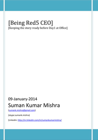[Being Red5 CEO]

[Keeping the story ready before Day1 at Office]

09-January-2014

Suman Kumar Mishra
(sumank.mishra@gmail.com)
(skype:sumank.mishra)
(Linkedin: http://in.linkedin.com/in/sumankumarmishra/

 
