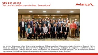 CEO por um dia
‘Foi uma experiência muito boa. Sensacional’
Ao término da segunda edição do programa, estudantes, CEOs e pessoal de RH se reuniram para comemorar. Segundo Marina
Hoss (na foto), gerente de Desenvolvimento Organizacional da Avianca, participar do programa e contribuir para o
desenvolvimento do Lucas só reforça o nosso compromisso em desenvolver as novas gerações, que é evidenciado também
por meio da efetivação de diversos jovens que iniciam conosco no Programa Jovem Aprendiz.
 