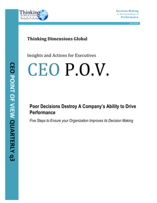  
	
   Decision	
  Making	
  
Is	
  the	
  foundation	
  of	
  
Performance	
  
	
   	
   CEO	
  POV	
  
	
  
	
  
	
  
	
  
	
  
	
  
	
  
	
  
	
  
	
  
	
  
	
  
	
  
	
  
	
  
	
  
	
  
	
  
	
  
	
  
	
  
	
  
	
  
	
  
	
  
	
  
	
  
	
  
Poor Decisions Destroy A Company’s Ability to Drive
Performance
Five Steps to Ensure your Organization Improves its Decision Making
	
  
	
  
	
  
	
  
	
  
	
  
	
  
	
  
	
  
	
  
	
  
	
  
	
  
CEO	
  POINT	
  OF	
  VIEW	
  QUARTERLY	
  q3	
  
Thinking	
  Dimensions	
  Global	
  	
  
	
  
Insights	
  and	
  Actions	
  for	
  Executives	
  	
  
CEO	
  P.O.V.	
  
 
