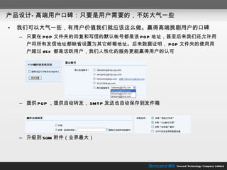 产品设计—高端用户口碑：只要是用户需要的，不妨大气一些 我们可以大气一些，有用户价值我们就应该这么做。赢得高端挑剔用户的口碑 只要在 POP 文件夹的回复和写信的默认帐号都是该 POP 地址，甚至后来我们还允许用户将所有发信地址都缺省设置为其它邮箱地址。后来数据证明， POP 文件夹的使用用户超过 85% 都是活跃用户，我们人性化的服务更能赢得用户的认可 提供 POP ，提供自动转发， SMTP 发送也自动保存到发件箱 升级到 50M 附件（业界最大） 