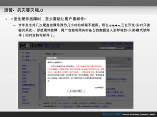 运营— 抗灾容灾能力 “ 发生硬件故障时，至少要能让用户看邮件” 今年发生好几次硬盘故障导致的几小时的邮箱不能用。现在 QQMail 正在开发“实时只读容灾系统”，即使硬件故障，用户也能利用实时备份的数据进入到邮箱的“只读”模式读邮件（同时支持写邮件）。 