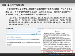 运营—跟踪用户定位问题 “ 当看到用户在论坛和博客上提到有关邮箱的某些不明确的问题时，产品人员都会通过 QQ 、邮件等各种可能的联系方式，主动去联系对方，搞清楚问题的细节并解决问题。当然，用户也会报答我们一个好的口碑。” 补充：有位 QQ 员工给我发信息，问我的 QQ 号码，想知道为什么我总收到那么多垃圾邮件。我给了他 QQ 号码。几个月时间过去了，垃圾邮件问题得到了解决，在这里对他说一声谢谢。只有那些精益求精的员工呆在企业里面，企业才能更好的发展，员工的前途才能更加光明。 Tecent  公司确实吸收了那些最优秀的员工，支持！ 