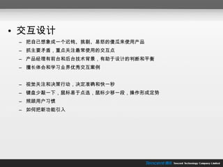 交互设计 把自己想象成一个迟钝、挑剔、易怒的傻瓜来使用产品 抓主要矛盾，重点关注最常使用的交互点 产品经理有前台和后台技术背景，有助于设计的判断和平衡 擅长体会和学习业界优秀交互案例 视觉关注和决策行动，决定准确和快一秒 键盘少敲一下，鼠标易于点选，鼠标少移一段，操作形成定势 照顾用户习惯 如何把新功能引入 