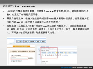 交互设计— Don't make me think “ 返回”的位置和做法很重要：这是整个 QQMail 的交互的“枢纽”，如同围棋中的“玉柱”，也定义了邮箱的交互风格。 帮用户自动选中：在输入独立密码或加密 folder 输入密码时错误后，应该把输入框内的内容 select 上，这样就可以直接打入而不用清除了 光标定位：之前的点 " 回复 " 时光标 focus 到正文的问题改好了 , 但却没有注意到点 " 转发 " 时光标 , 反而应是在 " 收件人 " 处而不是正文处 ,  因为一般总要填写转发人 ,  而回复 ( 包括回复全部 ) 则是直接输入内容 . 
