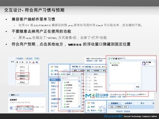 交互设计—符合用户习惯与预期 兼容客户端邮件菜单习惯 在用 TT 或 QQ/TM/RTX 截屏后的图 ,mail 原来在写信时用 Ctrl-V 可以贴出来，但右键则不能。 不要随意去掉用户正在使用的功能 原来 mail 在做出了“ HTML 方式查看”后，去掉了“打开”功能 符合用户预期，点击其他地方， WEBQQ 的浮动窗口隐藏到固定位置 