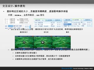 交互设计—操作便利 鼠标响应区域的大小，灵敏度和精确度，直接影响操作体验 示例： QQMail ，业务导航区， QQ 音乐 QQ 影音的快捷播放按钮： 最初的设计改为方形扩大点击区域，考虑性能去掉按钮显示 最初的设计  优化后  最后 鼠标动作需要精确的判断，捕捉用户意图（如： QQ 影音的鼠标左键点击的精确判断） 左键单击画面可以移动窗口 没有移动窗口时左键弹起才暂停画面，移动范围少于一定数值算暂停 右键菜单出现后的左击画面不执行暂停，视为取消右键菜单 