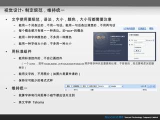 视觉设计—制定规范，维持统一 文字使用要规范，语法，大小，颜色，大小写都需要注意 能用一个词表达的，不用一句话。能用一句话表达清楚的，不用两句话 每个概念都只有唯一一种表达。如” VIP” 的概念 能用一种字体颜色的，不多用一种颜色 能用一种字体大小的，不多用一种大小 用标准组件 能用标准控件的，不自己画控件   （一个 button ，就有 focused,selected, up/down,enabled/disabled,tab 顺序等多种状态要画和处理，不容易的，而且要考虑浏览器兼容） 能用文字的，不用图片（加图片是要申请的） 保持尽可能少的格式式样 维持统一 就算字体和行间距等小细节都应该关注到 英文字体  Tahoma 