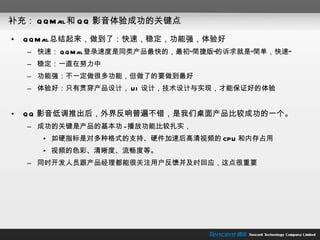 补充： QQMail 和 QQ 影音体验成功的关键点 QQMail 总结起来，做到了：快速，稳定，功能强，体验好 快速： QQMail 登录速度是同类产品最快的，最初“简捷版”的诉求就是“简单，快速” 稳定：一直在努力中 功能强：不一定做很多功能，但做了的要做到最好 体验好：只有贯穿产品设计， UI 设计，技术设计与实现，才能保证好的体验 QQ 影音低调推出后，外界反响普遍不错，是我们桌面产品比较成功的一个。 成功的关键是产品的基本功 - 播放功能比较扎实， 如硬指标是对多种格式的支持、硬件加速后高清视频的 CPU 和内存占用 视频的色彩、清晰度、流畅度等。 同时开发人员跟产品经理都能很关注用户反馈并及时回应，这点很重要 