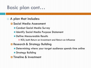 Basic plan cont…
   A plan that includes:
     Social   Media Assessment
       Conduct  Social Media Survey
       Identify Social Media Purpose Statement
       Define Measureable Results
            ROI, both Return on Investment and Return on Influence
     Research    & Strategy Building
       Determining  where your target audience spends time online
       Strategy Building

     Timeline   & Investment
 