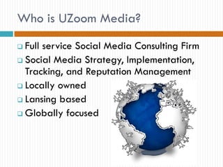 Who is UZoom Media?
 Full service Social Media Consulting Firm
 Social Media Strategy, Implementation,
  Tracking, and Reputation Management
 Locally owned

 Lansing based

 Globally focused
 
