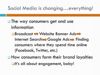 Social Media is changing…everything!

   The way consumers get and use
    information
     Broadcast    Website Banner Ads
      Internet Search Google Ads Finding
      consumers where they spend time online
      (Facebook, Twitter, etc.)
   How consumers form their brand loyalties
     It’s   all about engagement, baby!
 