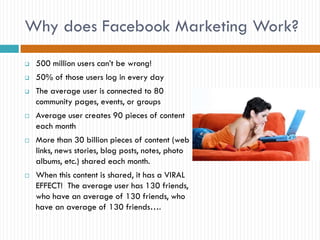 Why does Facebook Marketing Work?
   500 million users can’t be wrong!
   50% of those users log in every day
   The average user is connected to 80
    community pages, events, or groups
   Average user creates 90 pieces of content
    each month
   More than 30 billion pieces of content (web
    links, news stories, blog posts, notes, photo
    albums, etc.) shared each month.
   When this content is shared, it has a VIRAL
    EFFECT! The average user has 130 friends,
    who have an average of 130 friends, who
    have an average of 130 friends….
 