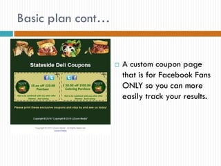 Basic plan cont…


                      A custom coupon page
                       that is for Facebook Fans
                       ONLY so you can more
                       easily track your results.
 