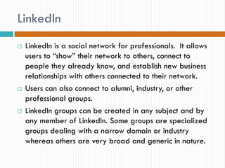 LinkedIn
   LinkedIn is a social network for professionals. It allows
    users to “show” their network to others, connect to
    people they already know, and establish new business
    relationships with others connected to their network.
   Users can also connect to alumni, industry, or other
    professional groups.
   LinkedIn groups can be created in any subject and by
    any member of LinkedIn. Some groups are specialized
    groups dealing with a narrow domain or industry
    whereas others are very broad and generic in nature.
 