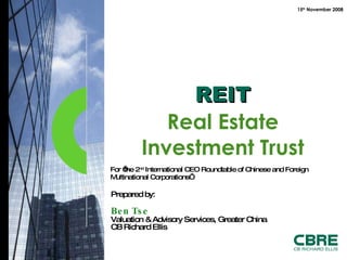 For ‘the 2 nd  International CEO Roundtable of Chinese and Foreign Multinational Corporations’  REIT Real Estate Investment Trust Prepared  by: Ben Tse Valuation & Advisory Services, Greater China CB Richard Ellis 15 th  November 2008 