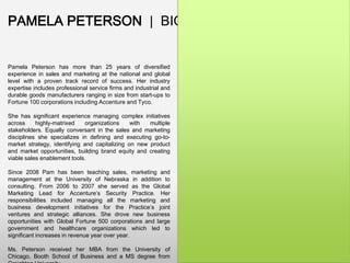 PAMELA PETERSON | BIO

Pamela Peterson has more than 25 years of diversified
experience in sales and marketing at the national and global
level with a proven track record of success. Her industry
expertise includes professional service firms and industrial and
durable goods manufacturers ranging in size from start-ups to
Fortune 100 corporations including Accenture and Tyco.
She has significant experience managing complex initiatives
across
highly-matrixed
organizations
with
multiple
stakeholders. Equally conversant in the sales and marketing
disciplines she specializes in defining and executing go-tomarket strategy, identifying and capitalizing on new product
and market opportunities, building brand equity and creating
viable sales enablement tools.
Since 2008 Pam has been teaching sales, marketing and
management at the University of Nebraska in addition to
consulting. From 2006 to 2007 she served as the Global
Marketing Lead for Accenture’s Security Practice. Her
responsibilities included managing all the marketing and
business development initiatives for the Practice’s joint
ventures and strategic alliances. She drove new business
opportunities with Global Fortune 500 corporations and large
government and healthcare organizations which led to
significant increases in revenue year over year.
Ms. Peterson received her MBA from the University of
Chicago, Booth School of Business and a MS degree from

 
