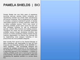 PAMELA SHIELDS | BIO
Pamela Shields has over thirty years of experience
launching start-ups, growing mature companies and
repositioning branded and private label manufacturing
and service companies. She is recognized for her ability
to visualize a company’s potential for growth, to develop
value-added solutions to exceed customers’ needs and
to deliver profitable revenue. Pam’s track record of
delivering profitable growth spans across the food and
food packaging industries as well as professional
services, contract office furniture and building products.
Throughout her career she has successfully generated
profitable revenue through developing innovative new
products; by further penetrating existing markets through
customer segmentation; by entering new channels and
by implementing cross category marketing of new
product lines into more profitable categories.
Most recently Pam served as the General Manager at
Menu Inspirations with responsibility for both the Hors
D’oeuvres and Desserts portfolios of the $200MM H.J.
Heinz subsidiary.
She successfully designed and
executed the strategic turnaround of the business, led
the development of innovative products and implemented
a segmented approach to the marketplace. In addition to
creating profitable growth and to improving the financials
of the business, she was also instrumental in selling and
transitioning the appetizer portfolio to a private equity
firm.

 