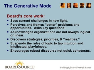 The Generative Mode Board’s core work: Sees current challenges in new light. Perceives and frames “better” problems and opportunities.  Asks key questions! Acknowledges organizations are not always logical or linear. Discovers strategies, priorities, & “realities.” Suspends the rules of logic to tap intuition and intellectual playfulness. Encourages robust discourse not quick consensus. 