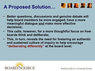 A Proposed Solution… Better questions, discussions and genuine debate will help board members be more engaged, have a more meaningful dialogue  and  make more effective decisions; This calls, however, for a more thoughtful focus on how boards think and deliberate; This, in turn, reveals the need for fostering an authentic and sustained culture of inquiry to help encourage  “deliberating differently”  at the board level. 