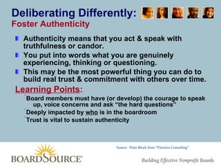 Deliberating Differently: Foster Authenticity Authenticity means that you act & speak with truthfulness or candor. You put into words what you are genuinely experiencing, thinking or questioning.  This may be the most powerful thing you can do to build real trust & commitment with others over time. Learning Points : Board members must have (or develop) the courage to speak up, voice concerns and ask “the hard questions” Deeply impacted by  who  is in the boardroom Trust is vital to sustain authenticity Source:  Peter Block from “Flawless Consulting” 