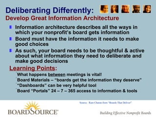 Deliberating Differently: Develop Great Information Architecture Information architecture describes all the ways in which your nonprofit’s board gets information Board must have the information it needs to make good choices As such, your board needs to be thoughtful & active about what information they need to deliberate and make good decisions Learning Points : What happens  between  meetings is vital! Board Materials – “boards get the information they deserve” “ Dashboards” can be very helpful tool Board “Portals” 24 – 7 – 365 access to information & tools Source:  Ram Charan from “Boards That Deliver” 