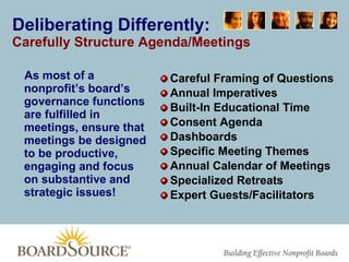 Deliberating Differently: Carefully Structure Agenda/Meetings As most of a nonprofit’s board’s governance functions are fulfilled in meetings, ensure that meetings be designed to be productive, engaging and focus on substantive and strategic issues! Careful Framing of Questions Annual Imperatives Built-In Educational Time Consent Agenda Dashboards Specific Meeting Themes Annual Calendar of Meetings Specialized Retreats Expert Guests/Facilitators 